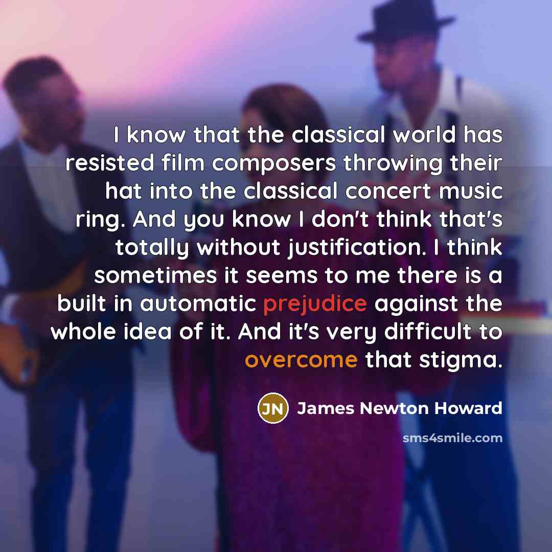 “I know that the classical world has resisted film composers throwing their hat into the classical concert music ring. And you know I don't think that's totally without justification. I think sometimes it seems to me there is a built in automatic prejudice against the whole idea of it. And it's…” quote by James Newton Howard