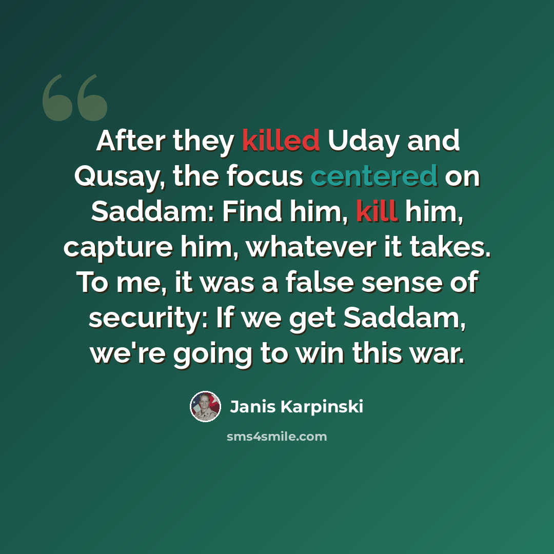 “After they killed Uday and Qusay, the focus centered on Saddam: Find him, kill him, capture him, whatever it takes. To me, it was a false sense of security: If we get Saddam, we're going to win this war.” quote by Janis Karpinski