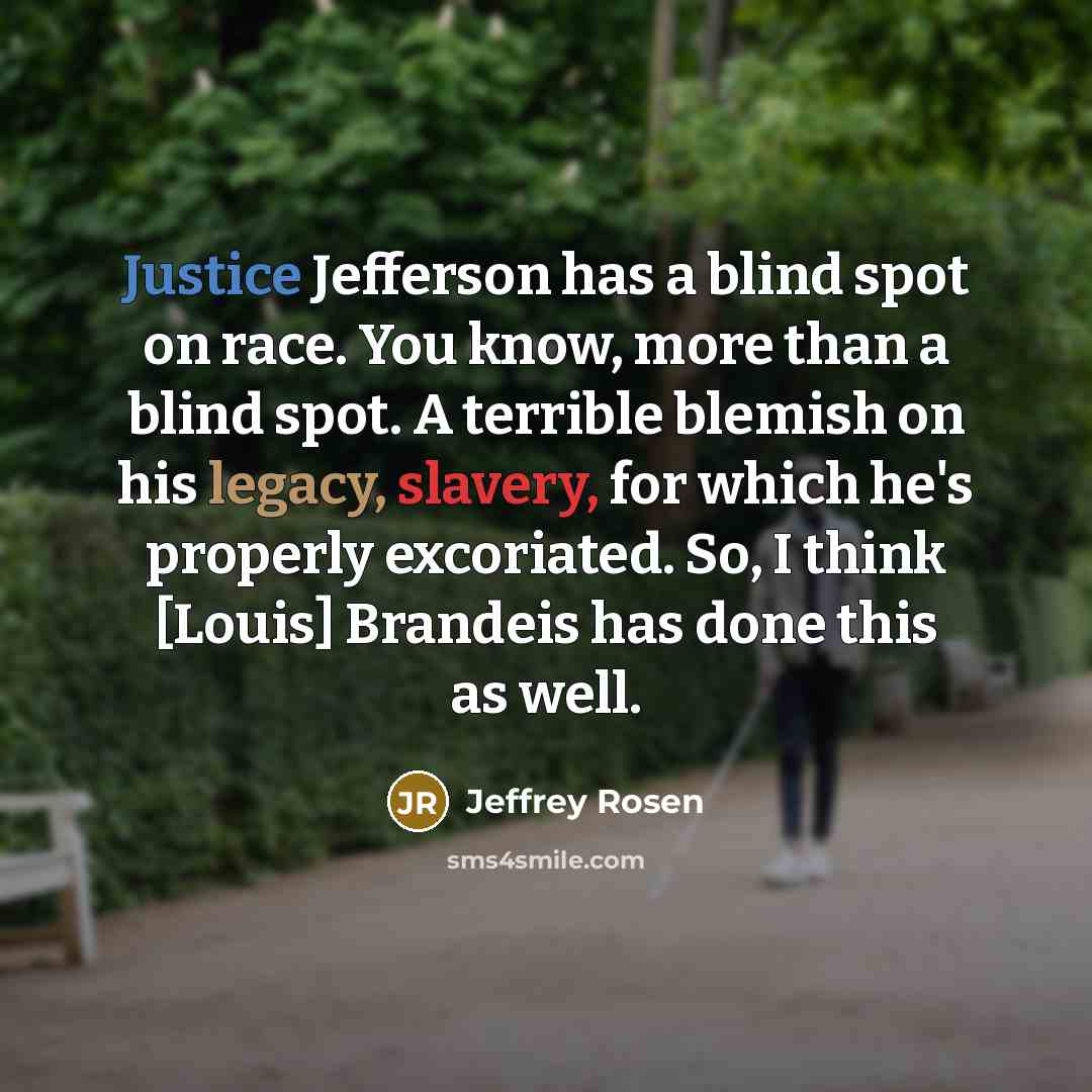 “Justice Jefferson has a blind spot on race. You know, more than a blind spot. A terrible blemish on his legacy, slavery, for which he's properly excoriated. So, I think [Louis] Brandeis has done this as well.” quote by Jeffrey Rosen
