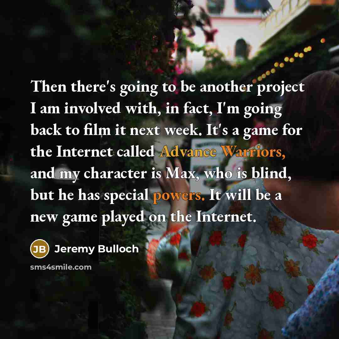 “Then there's going to be another project I am involved with, in fact, I'm going back to film it next week. It's a game for the Internet called Advance Warriors, and my character is Max, who is blind, but he has special powers. It will be a new game played on the Internet.” quote by Jeremy Bulloch