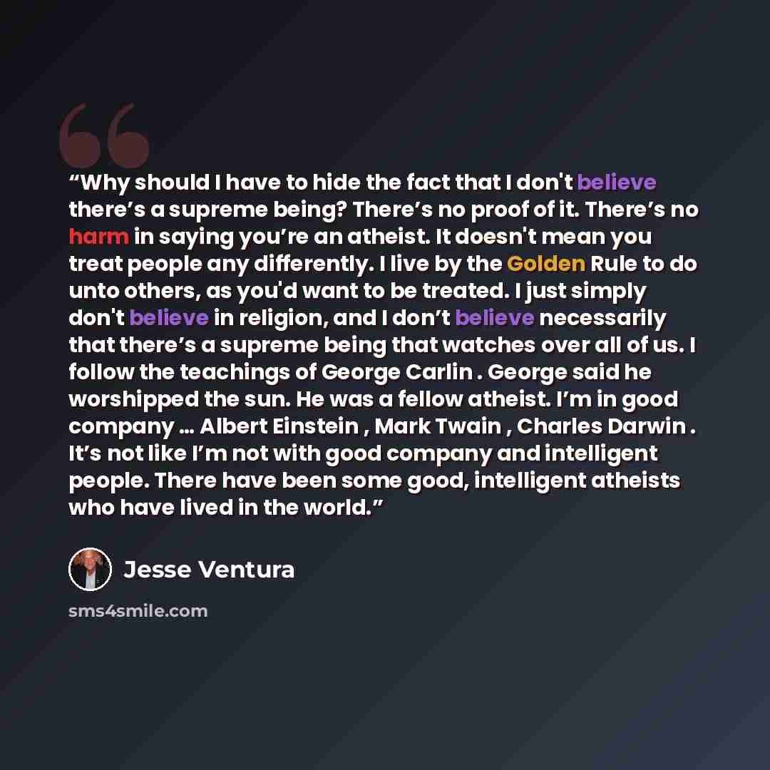 “Why should I have to hide the fact that I don't believe there’s a supreme being? There’s no proof of it. There’s no harm in saying you’re an atheist. It doesn't mean you treat people any differently. I live by the Golden Rule to do unto others, as you'd want to be treated. I just simply don't…” quote by Jesse Ventura