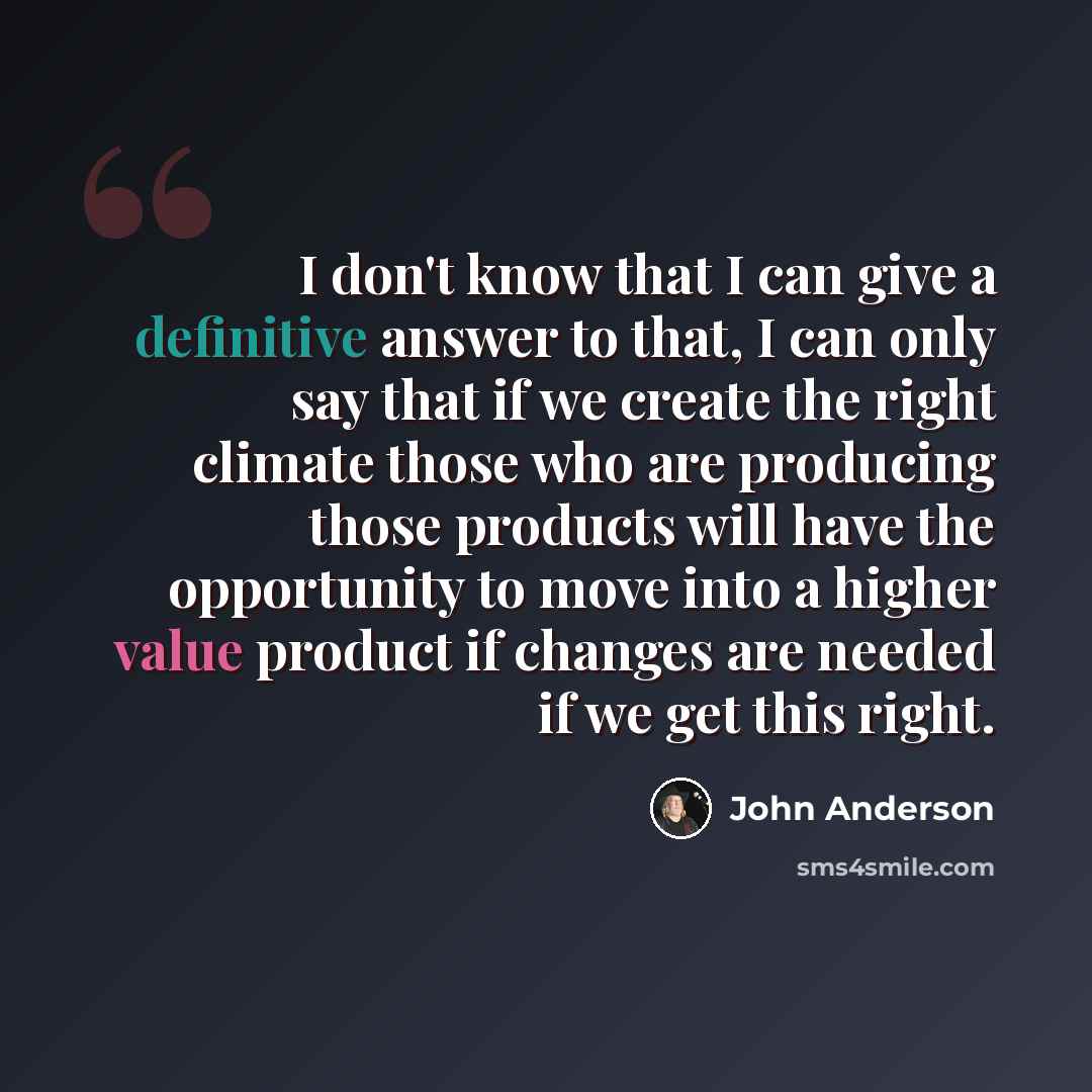 “I don't know that I can give a definitive answer to that, I can only say that if we create the right climate those who are producing those products will have the opportunity to move into a higher value product if changes are needed if we get this right.” quote by John Anderson