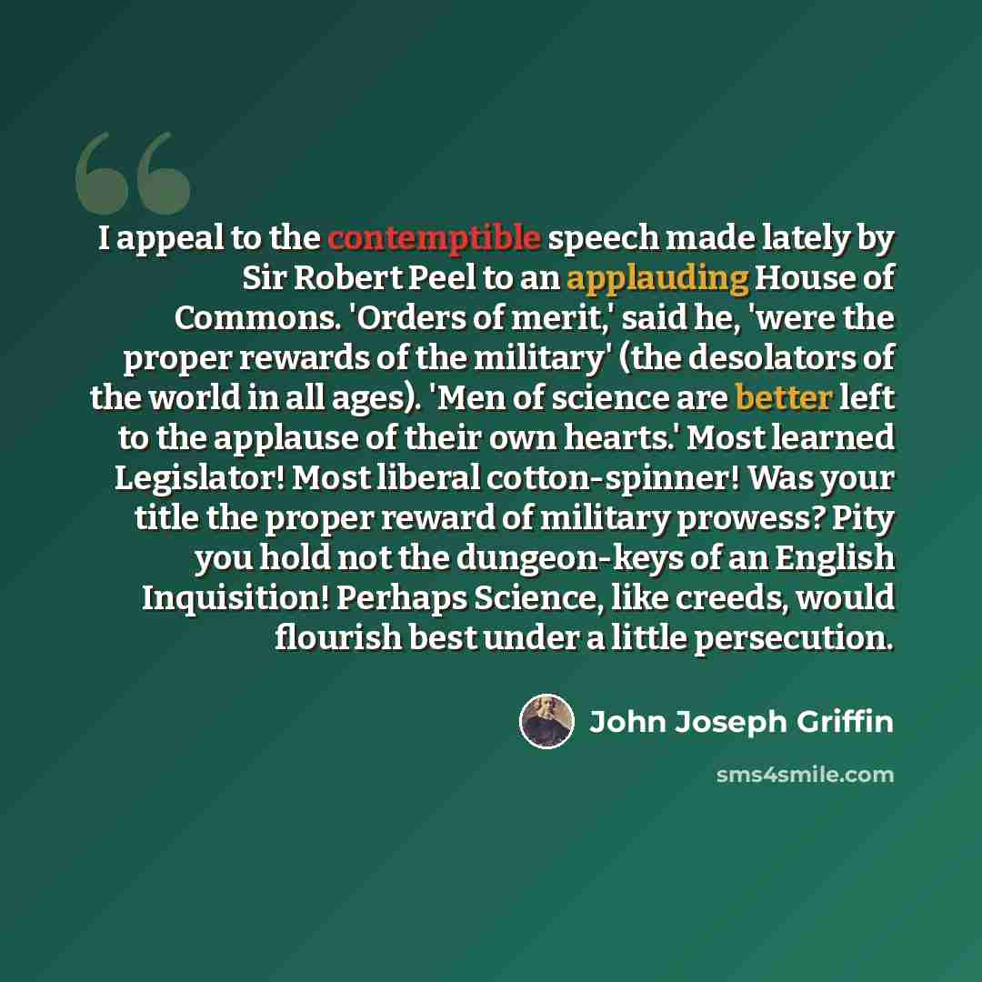 “I appeal to the contemptible speech made lately by Sir Robert Peel to an applauding House of Commons. 'Orders of merit,' said he, 'were the proper rewards of the military' (the desolators of the world in all ages). 'Men of science are better left to the applause of their own hearts.' Most learned…” quote by John Joseph Griffin