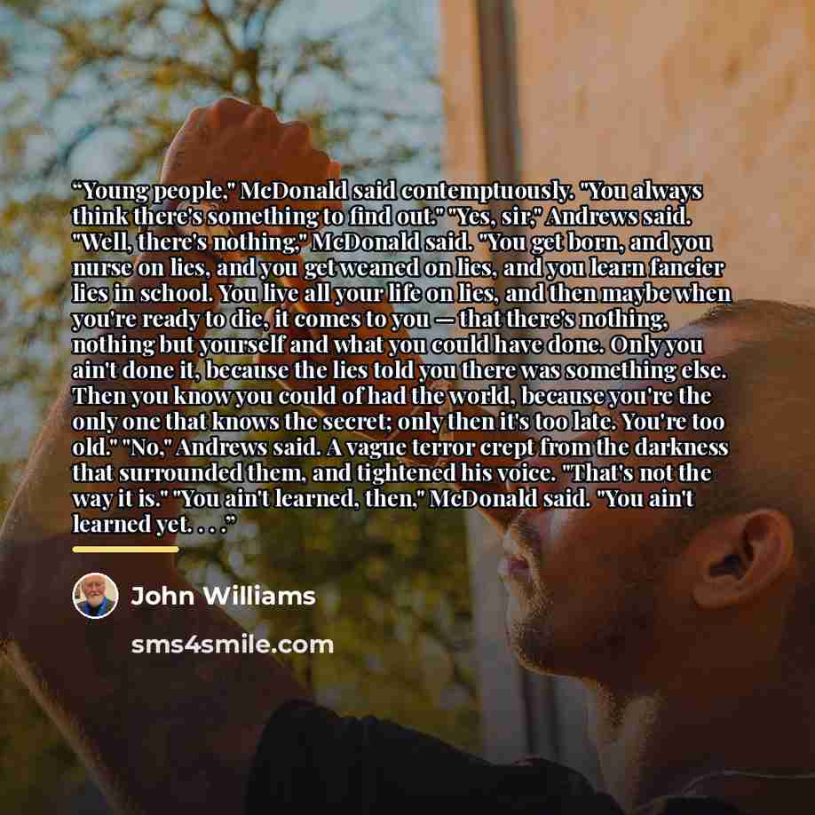 “Young people," McDonald said contemptuously. "You always think there's something to find out." "Yes, sir," Andrews said. "Well, there's nothing," McDonald said. "You get born, and you nurse on lies, and you get weaned on lies, and you learn fancier lies in school. You live all your life on lies…” quote by John Williams