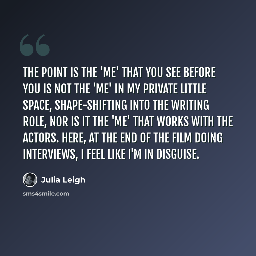 “The point is the 'me' that you see before you is not the 'me' in my private little space, shape-shifting into the writing role, nor is it the 'me' that works with the actors. Here, at the end of the film doing interviews, I feel like I'm in disguise.” quote by Julia Leigh