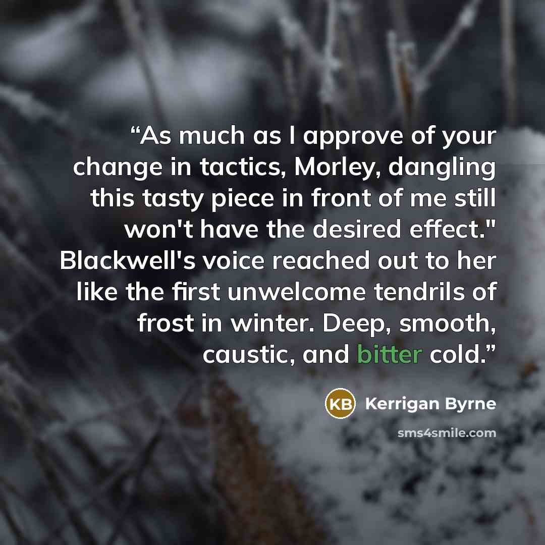 “As much as I approve of your change in tactics, Morley, dangling this tasty piece in front of me still won't have the desired effect." Blackwell's voice reached out to her like the first unwelcome tendrils of frost in winter. Deep, smooth, caustic, and bitter cold.” quote by Kerrigan Byrne