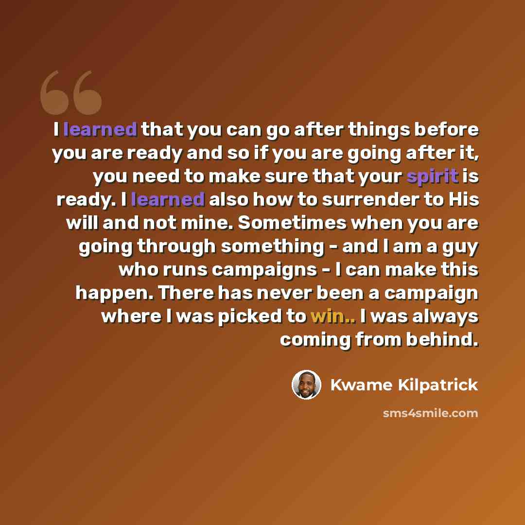 “I learned that you can go after things before you are ready and so if you are going after it, you need to make sure that your spirit is ready. I learned also how to surrender to His will and not mine. Sometimes when you are going through something - and I am a guy who runs campaigns - I can make…” quote by Kwame Kilpatrick