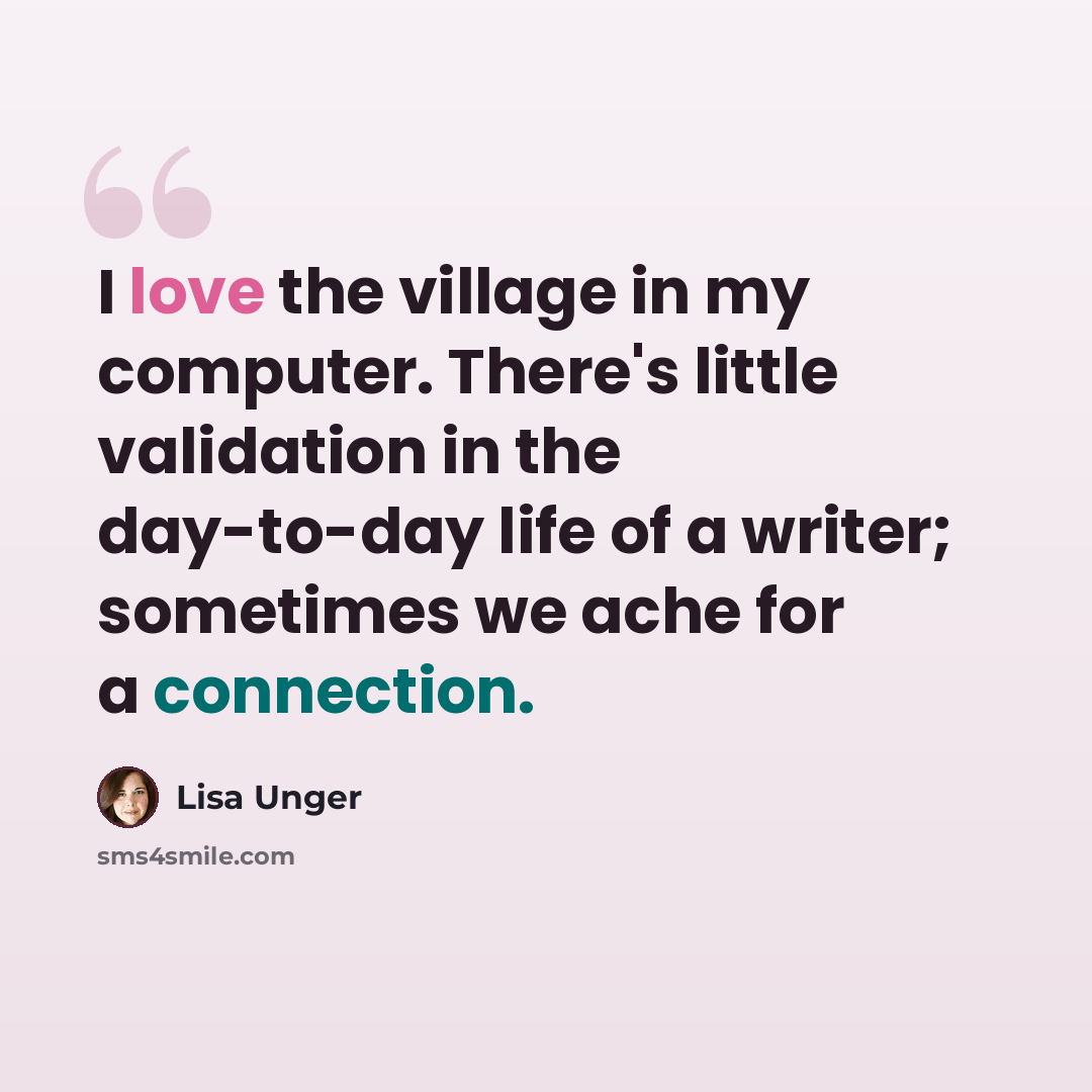 “I love the village in my computer. There's little validation in the day-to-day life of a writer; sometimes we ache for a connection.” quote by Lisa Unger