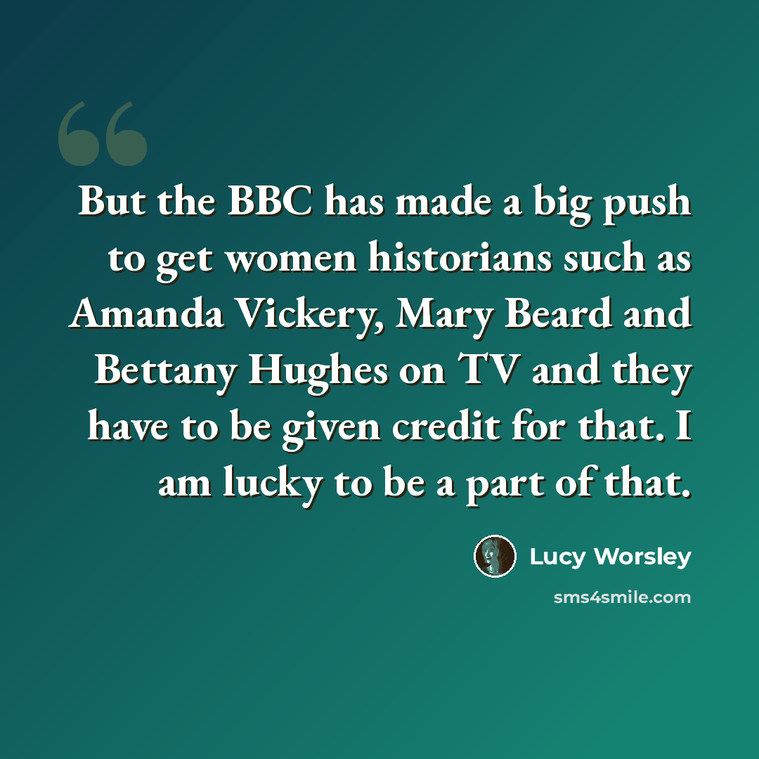 “But the BBC has made a big push to get women historians such as Amanda Vickery, Mary Beard and Bettany Hughes on TV and they have to be given credit for that. I am lucky to be a part of that.” quote by Lucy Worsley