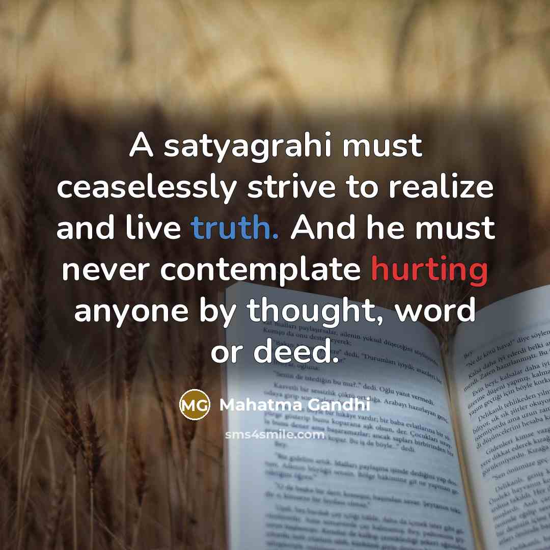 “A satyagrahi must ceaselessly strive to realize and live truth. And he must never contemplate hurting anyone by thought, word or deed.” quote by Mahatma Gandhi