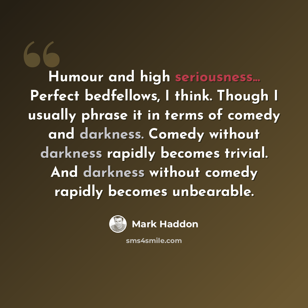 “Humour and high seriousness... Perfect bedfellows, I think. Though I usually phrase it in terms of comedy and darkness. Comedy without darkness rapidly becomes trivial. And darkness without comedy rapidly becomes unbearable.” quote by Mark Haddon