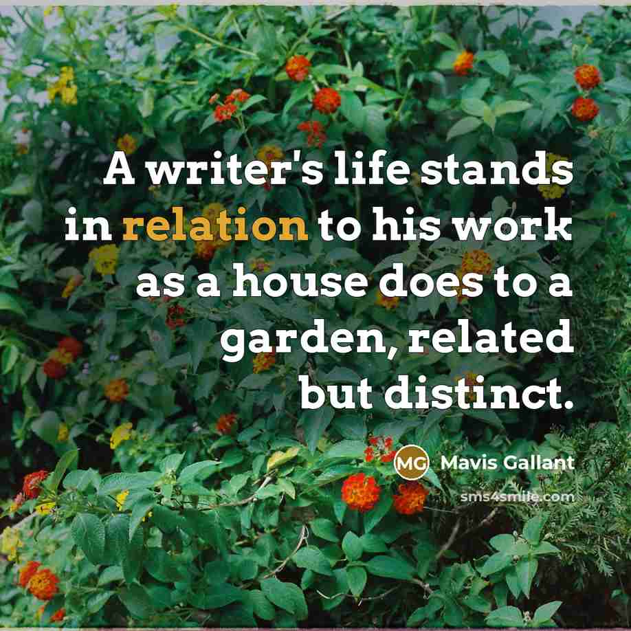 “A writer's life stands in relation to his work as a house does to a garden, related but distinct.” quote by Mavis Gallant