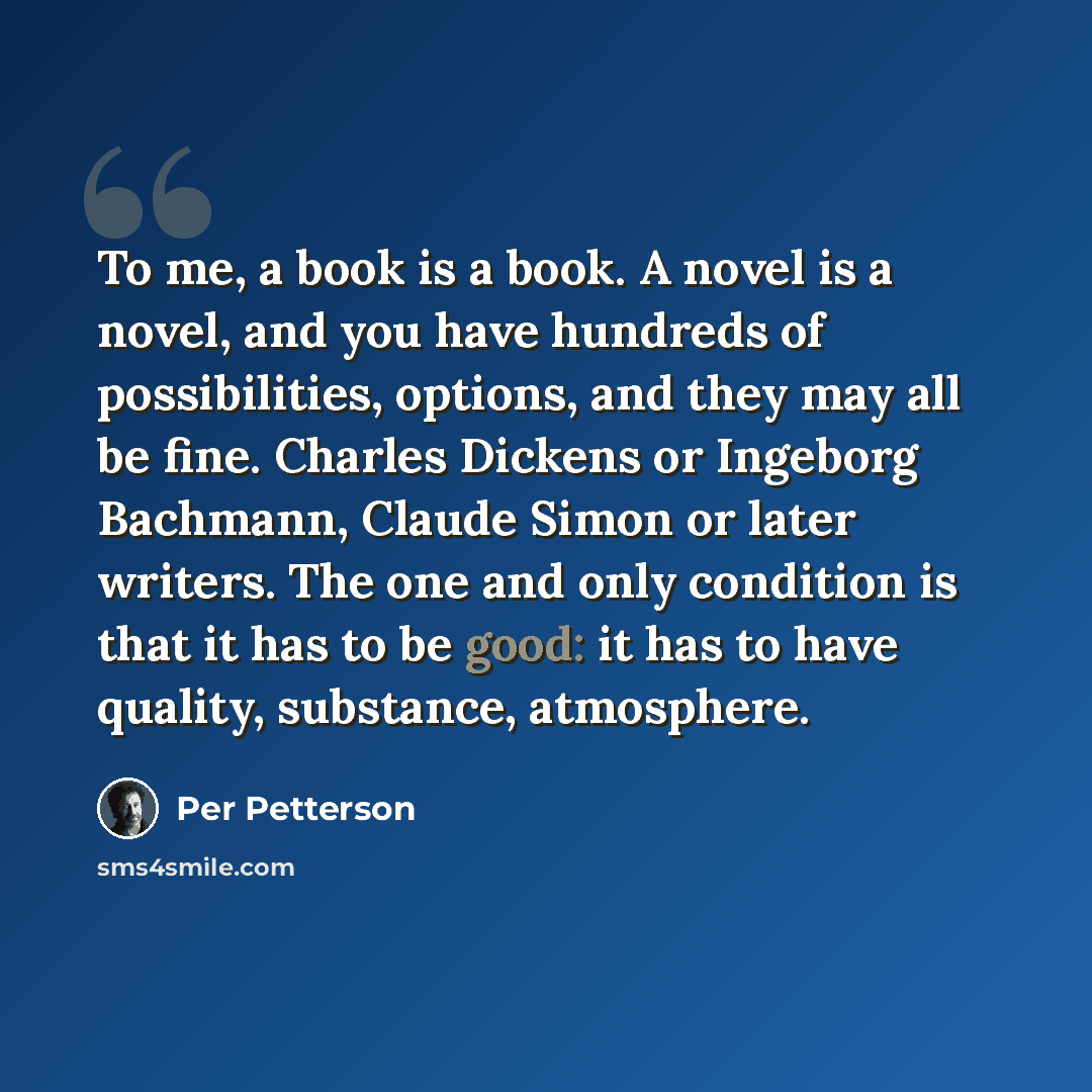 “To me, a book is a book. A novel is a novel, and you have hundreds of possibilities, options, and they may all be fine. Charles Dickens or Ingeborg Bachmann, Claude Simon or later writers. The one and only condition is that it has to be good: it has to have quality, substance, atmosphere.” quote by Per Petterson