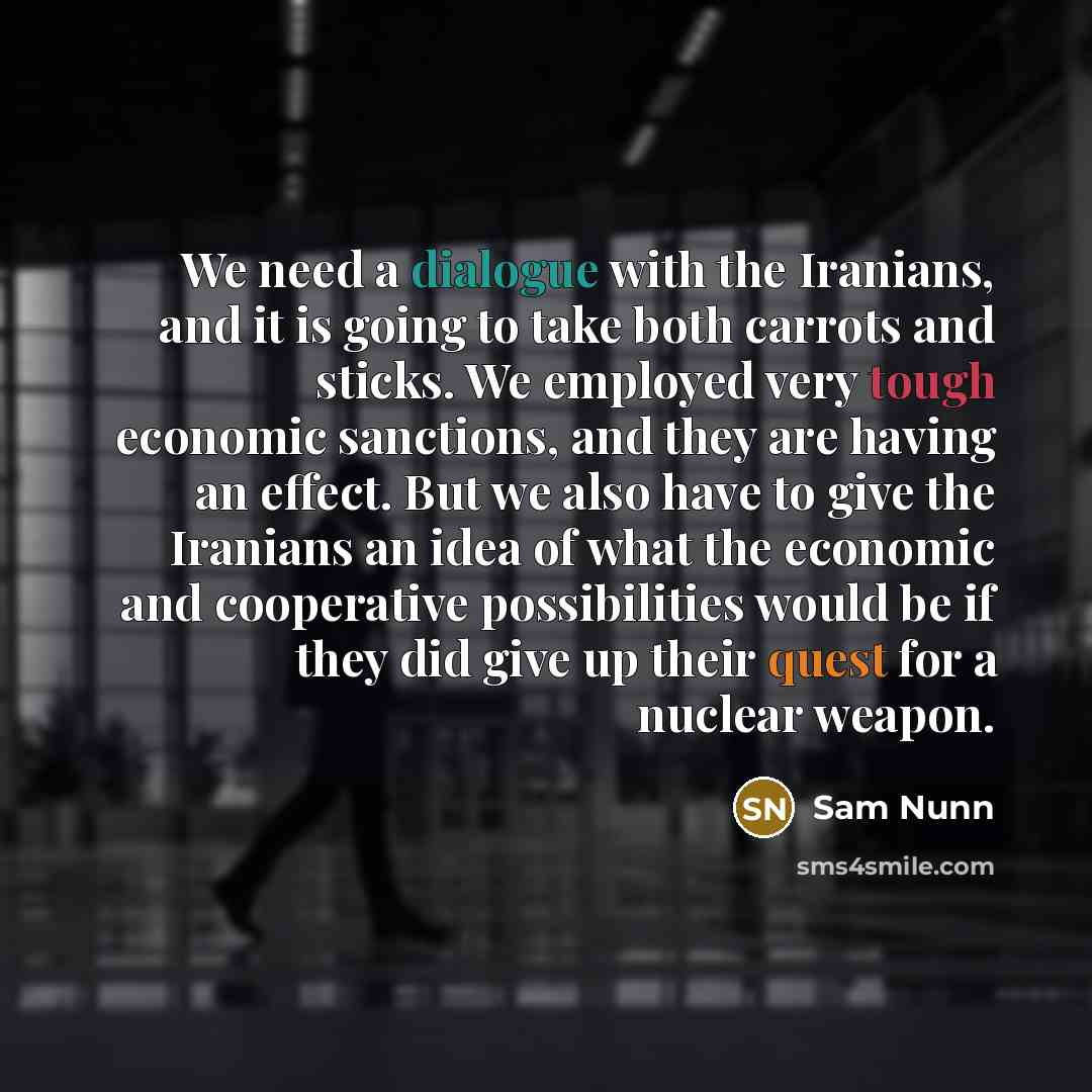 “We need a dialogue with the Iranians, and it is going to take both carrots and sticks. We employed very tough economic sanctions, and they are having an effect. But we also have to give the Iranians an idea of what the economic and cooperative possibilities would be if they did give up their quest…” quote by Sam Nunn