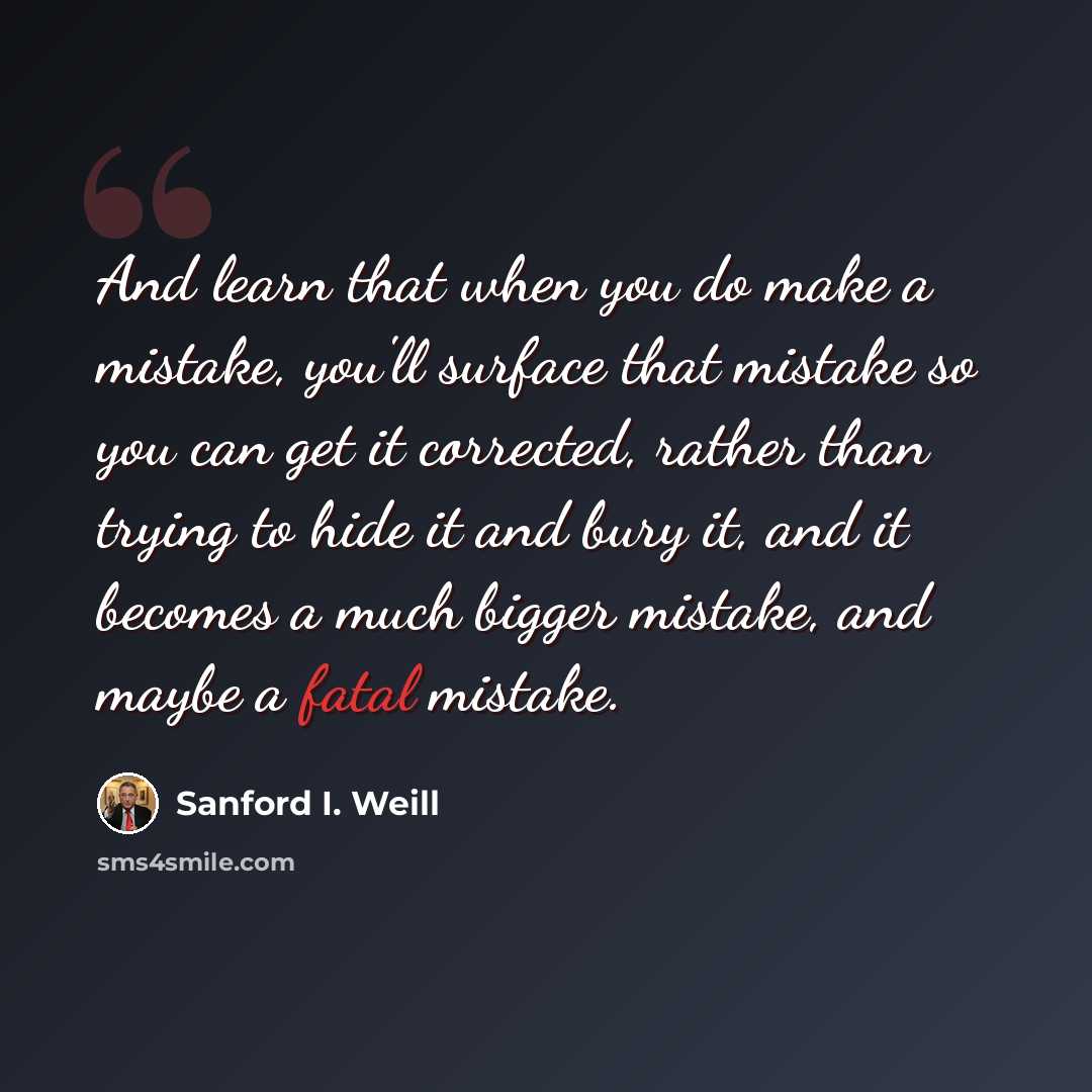 “And learn that when you do make a mistake, you'll surface that mistake so you can get it corrected, rather than trying to hide it and bury it, and it becomes a much bigger mistake, and maybe a fatal mistake.” quote by Sanford I. Weill