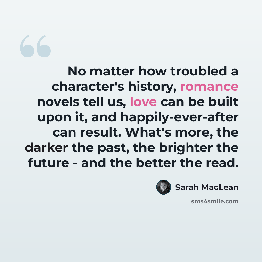 “No matter how troubled a character's history, romance novels tell us, love can be built upon it, and happily-ever-after can result. What's more, the darker the past, the brighter the future - and the better the read.” quote by Sarah MacLean