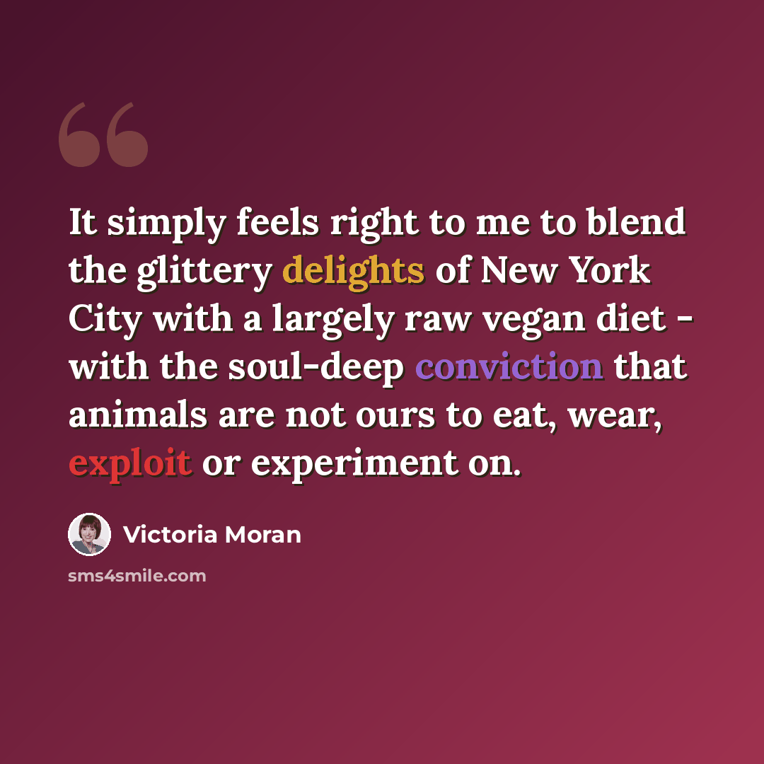 “It simply feels right to me to blend the glittery delights of New York City with a largely raw vegan diet - with the soul-deep conviction that animals are not ours to eat, wear, exploit or experiment on.” quote by Victoria Moran