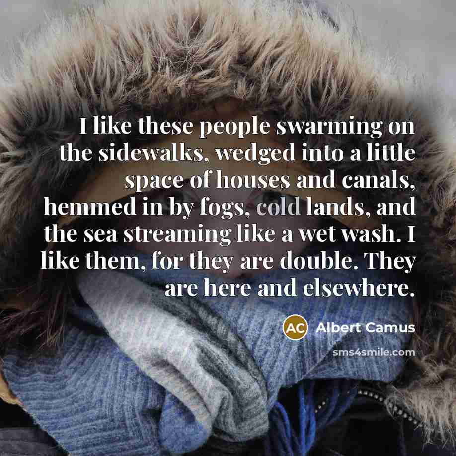 “I like these people swarming on the sidewalks, wedged into a little space of houses and canals, hemmed in by fogs, cold lands, and the sea streaming like a wet wash. I like them, for they are double. They are here and elsewhere.” quote by Albert Camus