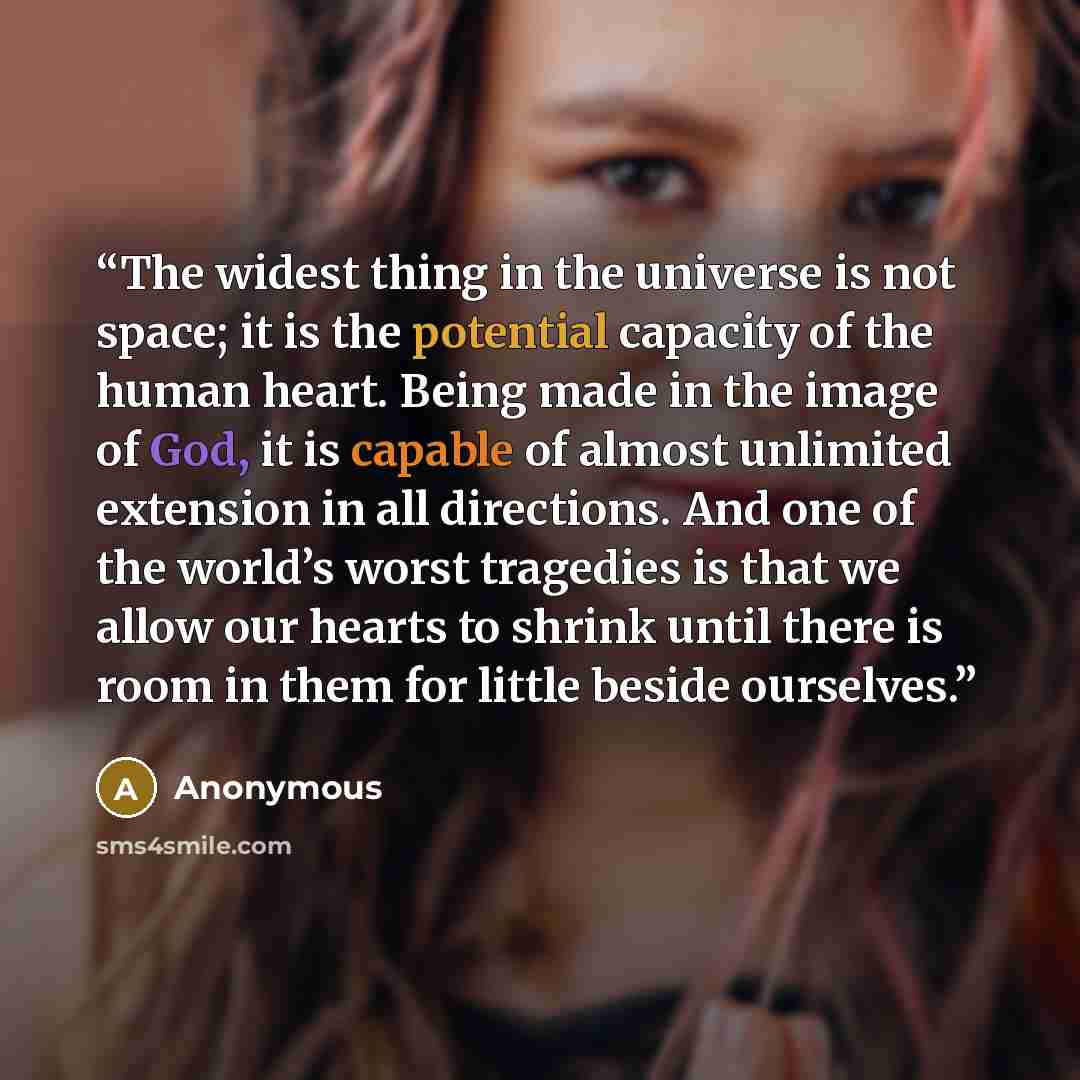 “The widest thing in the universe is not space; it is the potential capacity of the human heart. Being made in the image of God, it is capable of almost unlimited extension in all directions. And one of the world’s worst tragedies is that we allow our hearts to shrink until there is room in them…” quote by Anonymous
