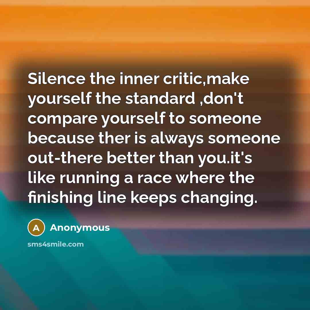 “Silence the inner critic,make yourself the standard ,don't compare yourself to someone because ther is always someone out-there better than you.it's like running a race where the finishing line keeps changing.” quote by Anonymous