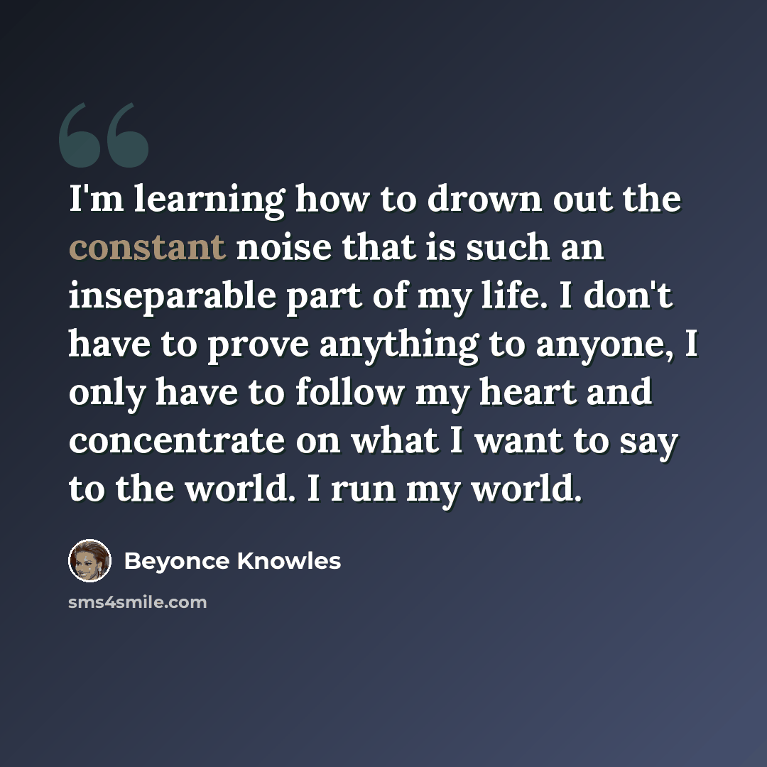 “I'm learning how to drown out the constant noise that is such an inseparable part of my life. I don't have to prove anything to anyone, I only have to follow my heart and concentrate on what I want to say to the world. I run my world.” quote by Beyonce Knowles
