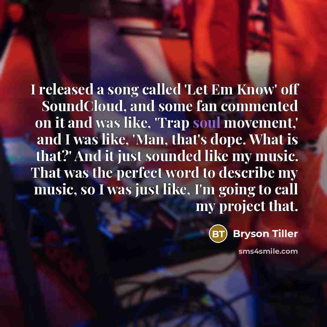 “I released a song called 'Let Em Know' off SoundCloud, and some fan commented on it and was like, 'Trap soul movement,' and I was like, 'Man, that's dope. What is that?' And it just sounded like my music. That was the perfect word to describe my music, so I was just like, I'm going to call my…” quote by Bryson Tiller