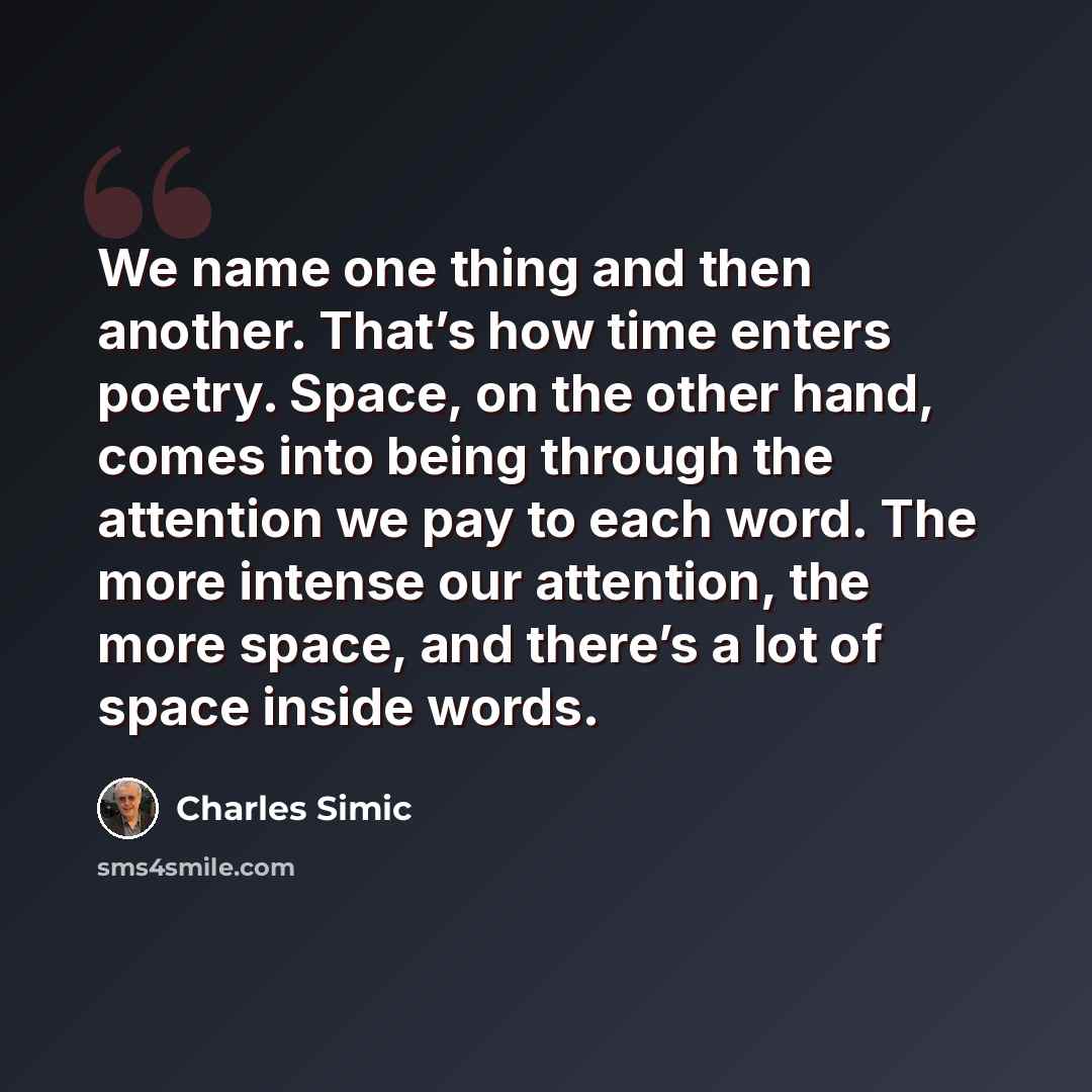 “We name one thing and then another. That’s how time enters poetry. Space, on the other hand, comes into being through the attention we pay to each word. The more intense our attention, the more space, and there’s a lot of space inside words.” quote by Charles Simic