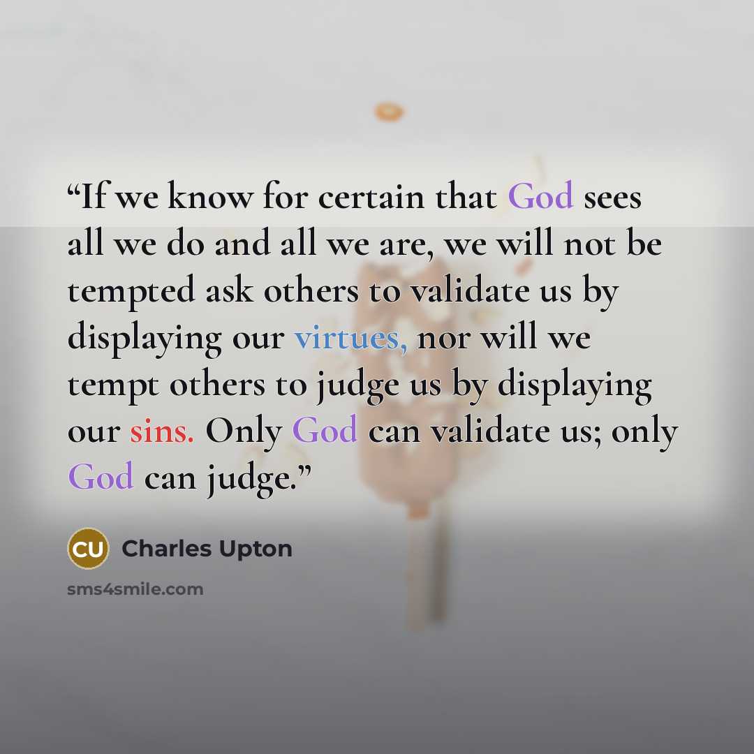 “If we know for certain that God sees all we do and all we are, we will not be tempted ask others to validate us by displaying our virtues, nor will we tempt others to judge us by displaying our sins. Only God can validate us; only God can judge.” quote by Charles Upton
