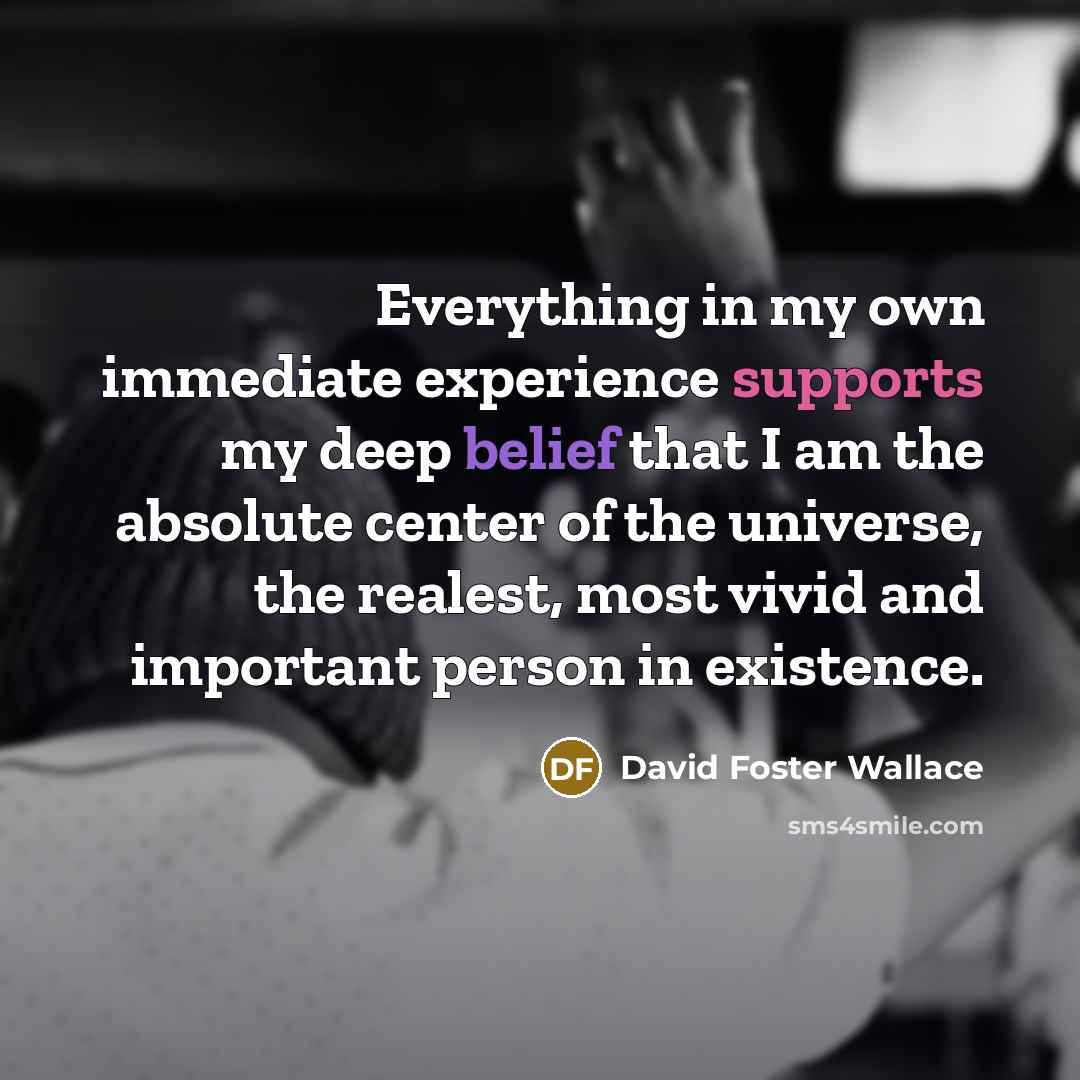 “Everything in my own immediate experience supports my deep belief that I am the absolute center of the universe, the realest, most vivid and important person in existence.” quote by David Foster Wallace
