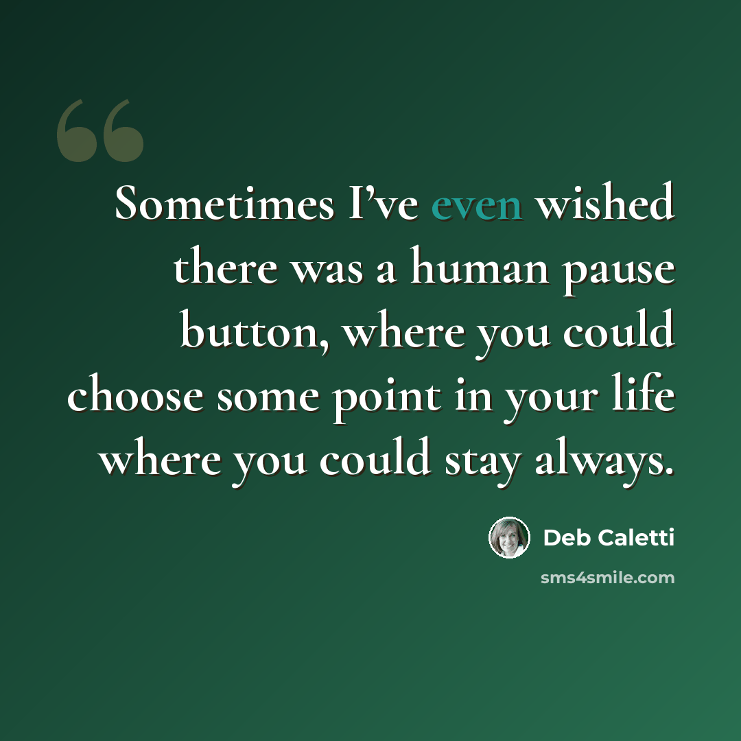 “Sometimes I’ve even wished there was a human pause button, where you could choose some point in your life where you could stay always.” quote by Deb Caletti