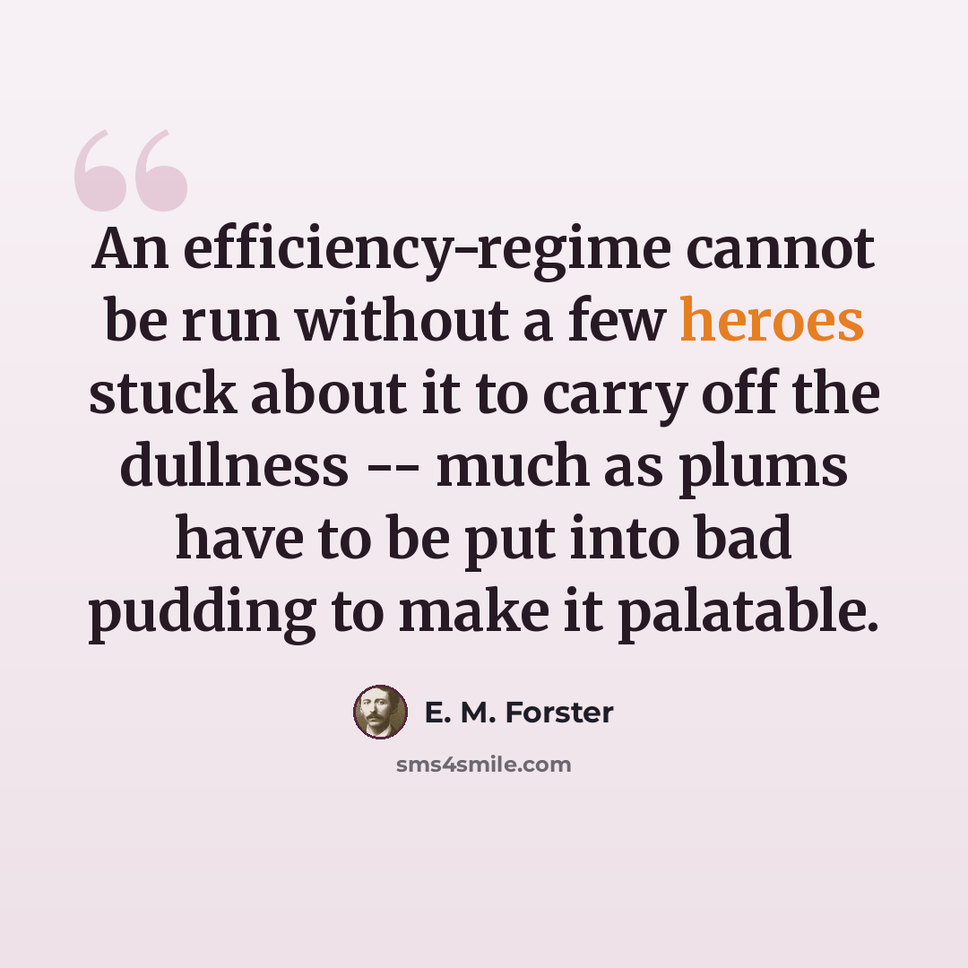 “An efficiency-regime cannot be run without a few heroes stuck about it to carry off the dullness -- much as plums have to be put into bad pudding to make it palatable.” quote by E. M. Forster