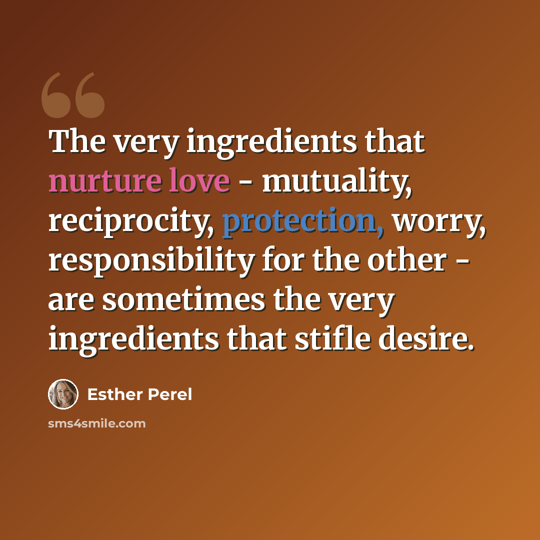 “The very ingredients that nurture love - mutuality, reciprocity, protection, worry, responsibility for the other - are sometimes the very ingredients that stifle desire.” quote by Esther Perel