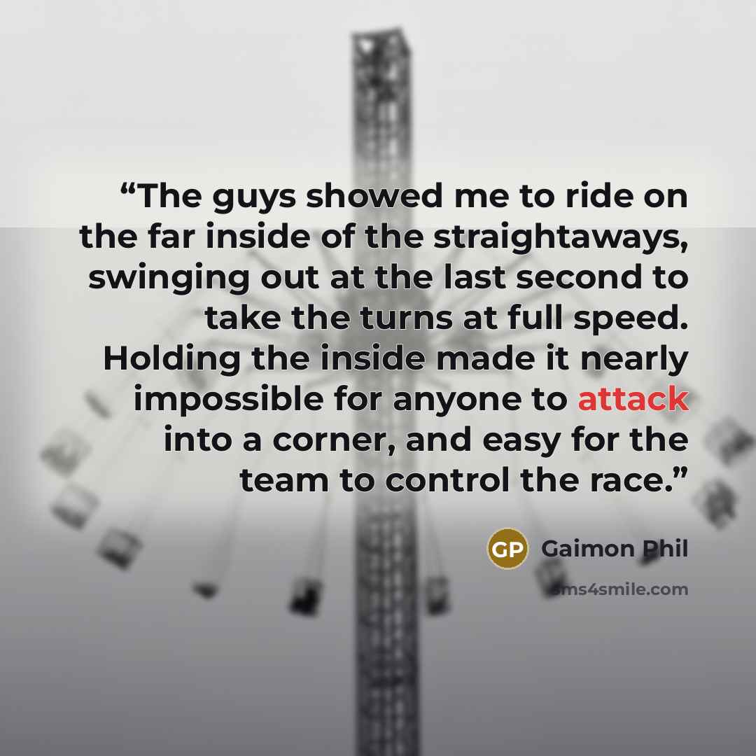 “The guys showed me to ride on the far inside of the straightaways, swinging out at the last second to take the turns at full speed. Holding the inside made it nearly impossible for anyone to attack into a corner, and easy for the team to control the race.” quote by Gaimon Phil