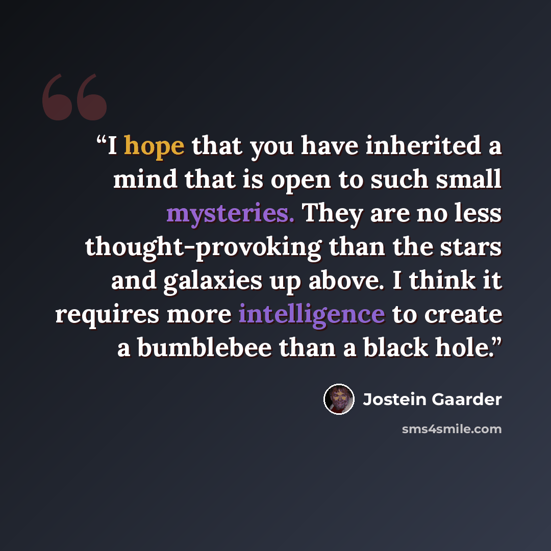 “I hope that you have inherited a mind that is open to such small mysteries. They are no less thought-provoking than the stars and galaxies up above. I think it requires more intelligence to create a bumblebee than a black hole.” quote by Jostein Gaarder