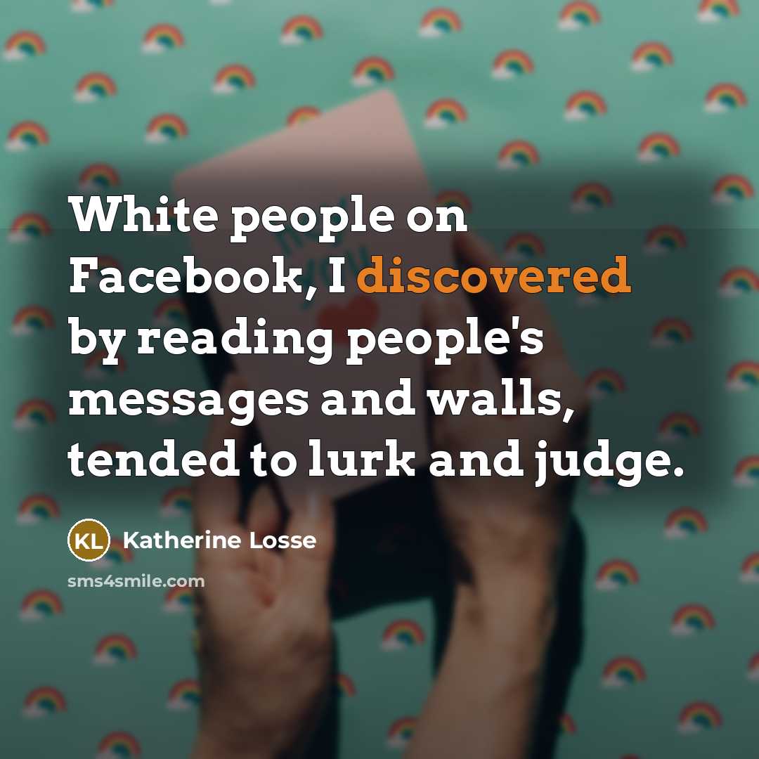 “White people on Facebook, I discovered by reading people's messages and walls, tended to lurk and judge.” quote by Katherine Losse