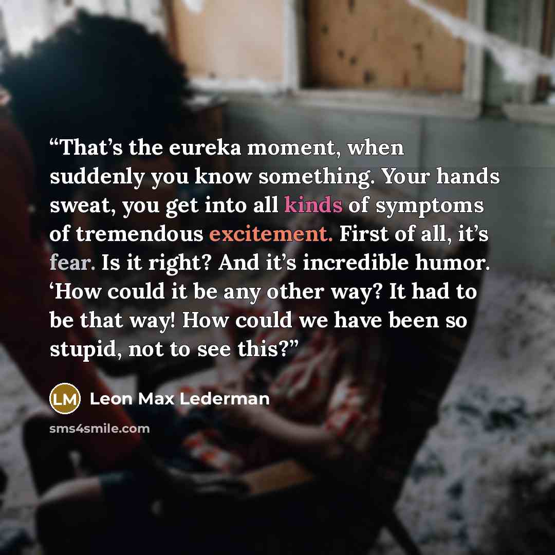 “That’s the eureka moment, when suddenly you know something. Your hands sweat, you get into all kinds of symptoms of tremendous excitement. First of all, it’s fear. Is it right? And it’s incredible humor. ‘How could it be any other way? It had to be that way! How could we have been so stupid, not…” quote by Leon Max Lederman