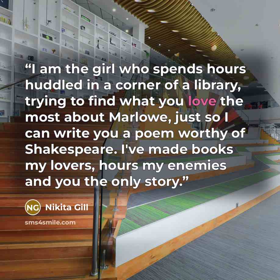 “I am the girl who spends hours huddled in a corner of a library, trying to find what you love the most about Marlowe, just so I can write you a poem worthy of Shakespeare. I've made books my lovers, hours my enemies and you the only story.” quote by Nikita Gill
