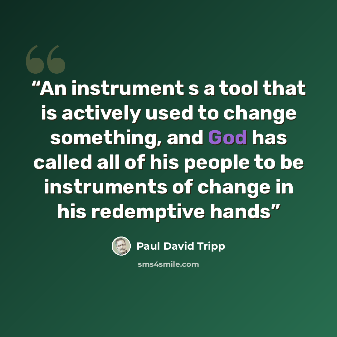 “An instrument s a tool that is actively used to change something, and God has called all of his people to be instruments of change in his redemptive hands” quote by Paul David Tripp