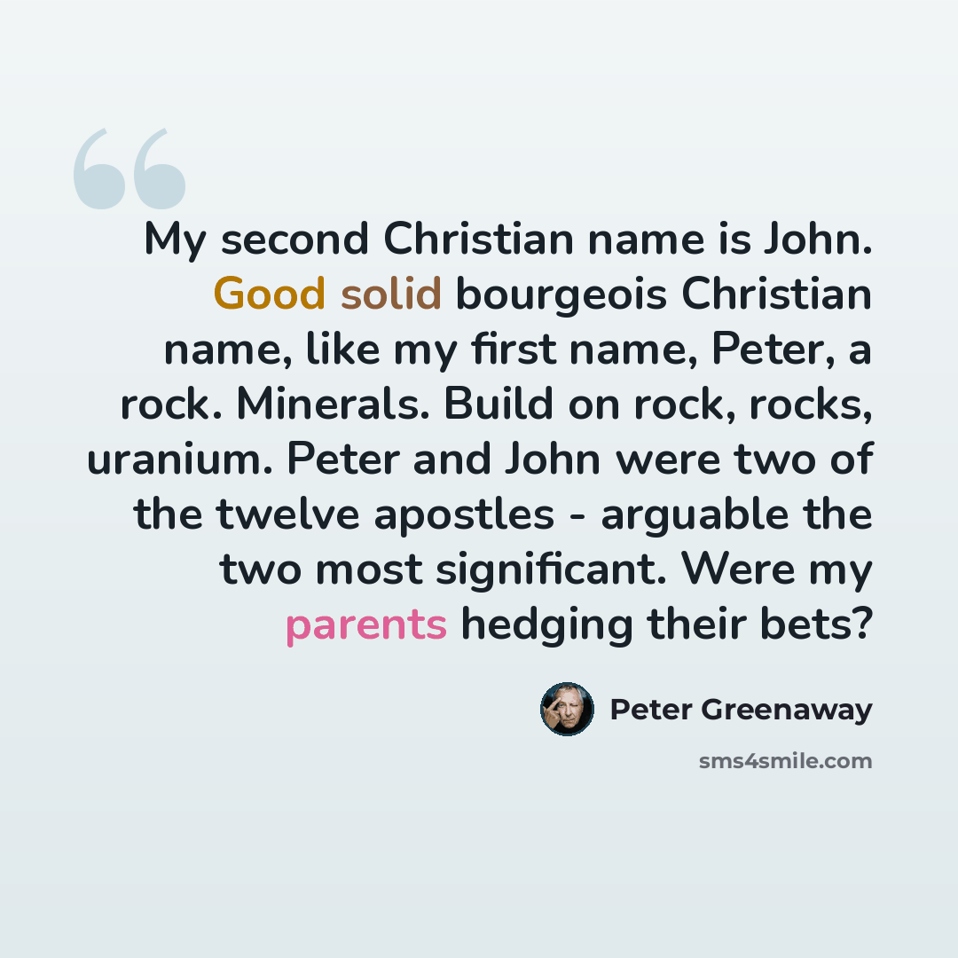 “My second Christian name is John. Good solid bourgeois Christian name, like my first name, Peter, a rock. Minerals. Build on rock, rocks, uranium. Peter and John were two of the twelve apostles - arguable the two most significant. Were my parents hedging their bets?” quote by Peter Greenaway