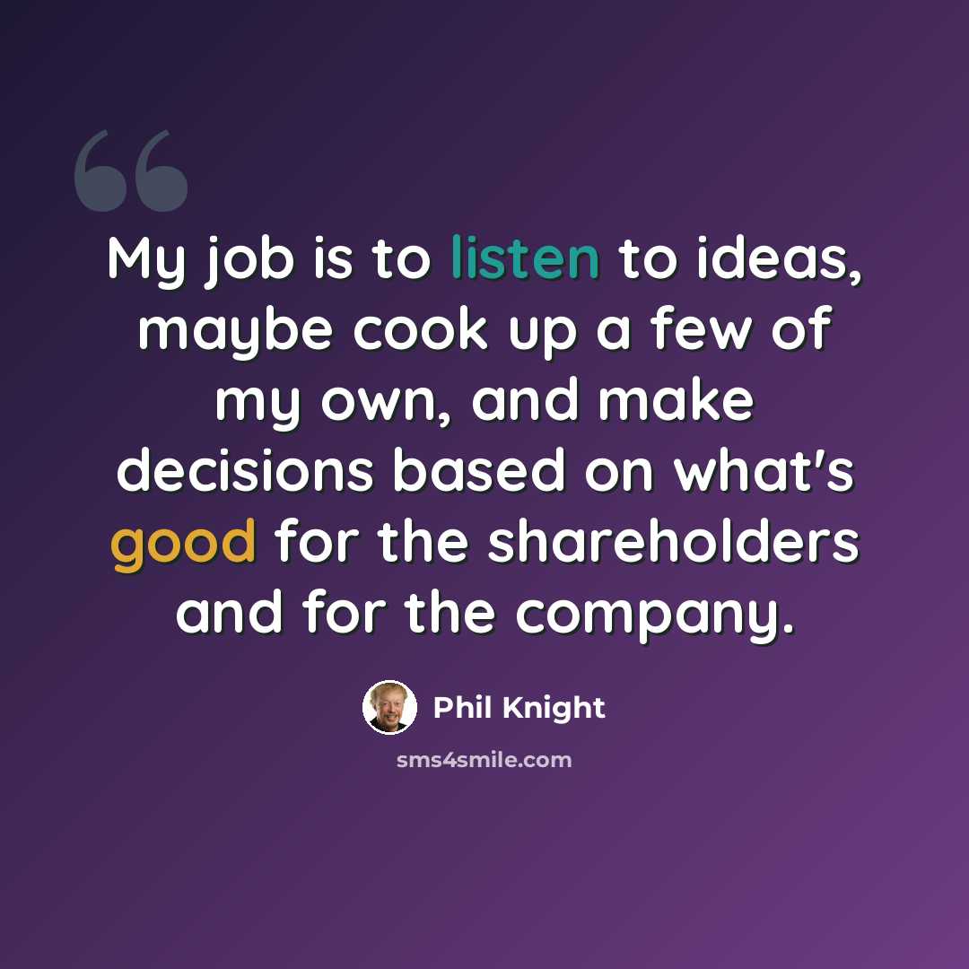“My job is to listen to ideas, maybe cook up a few of my own, and make decisions based on what's good for the shareholders and for the company.” quote by Phil Knight