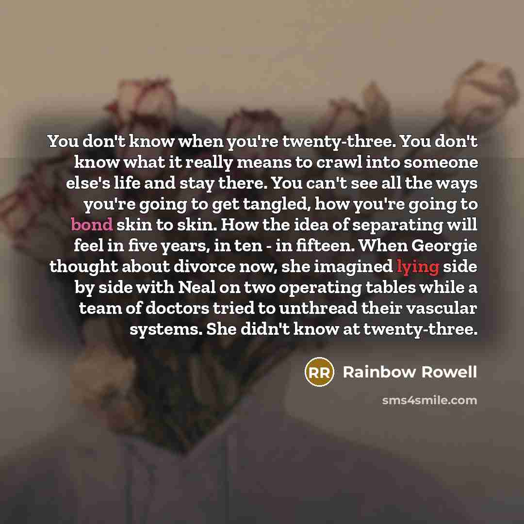 “You don't know when you're twenty-three. You don't know what it really means to crawl into someone else's life and stay there. You can't see all the ways you're going to get tangled, how you're going to bond skin to skin. How the idea of separating will feel in five years, in ten - in fifteen…” quote by Rainbow Rowell