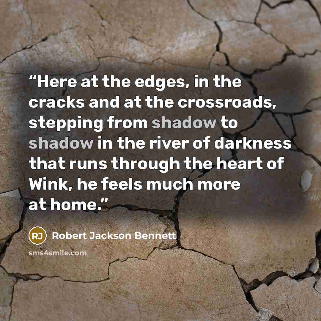 “Here at the edges, in the cracks and at the crossroads, stepping from shadow to shadow in the river of darkness that runs through the heart of Wink, he feels much more at home.” quote by Robert Jackson Bennett