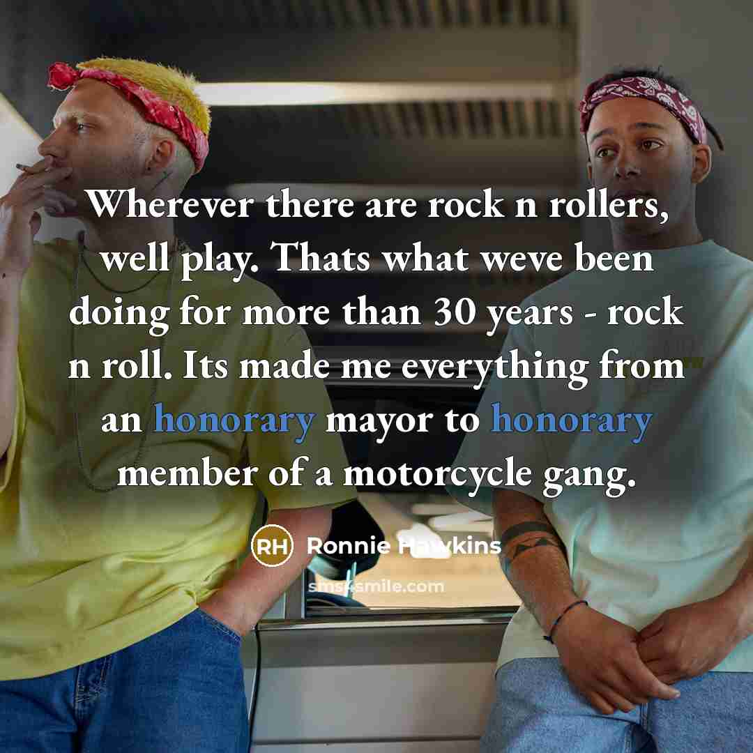 “Wherever there are rock n rollers, well play. Thats what weve been doing for more than 30 years - rock n roll. Its made me everything from an honorary mayor to honorary member of a motorcycle gang.” quote by Ronnie Hawkins