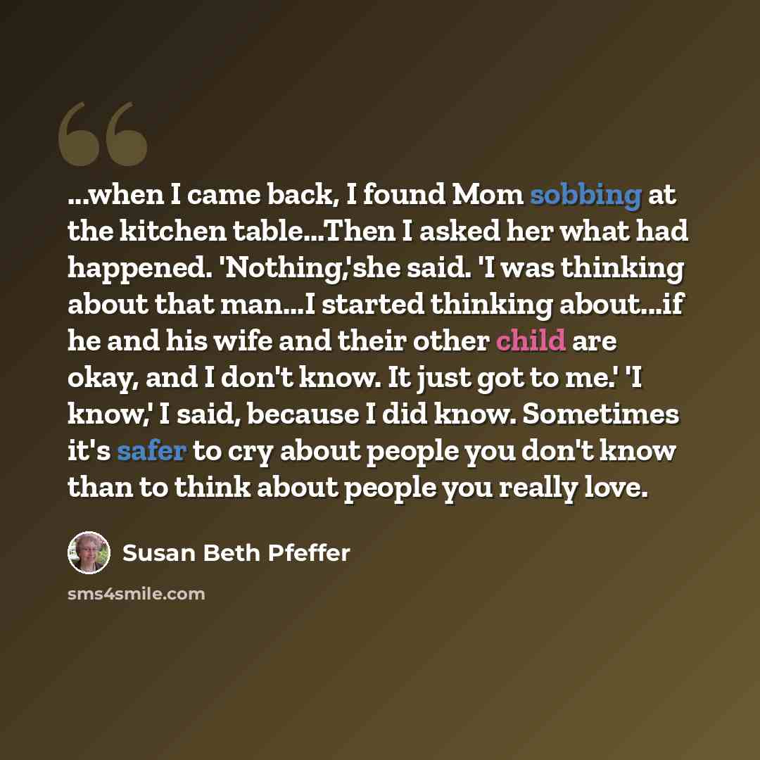 “...when I came back, I found Mom sobbing at the kitchen table...Then I asked her what had happened. 'Nothing,'she said. 'I was thinking about that man...I started thinking about...if he and his wife and their other child are okay, and I don't know. It just got to me.' 'I know,' I said, because I…” quote by Susan Beth Pfeffer