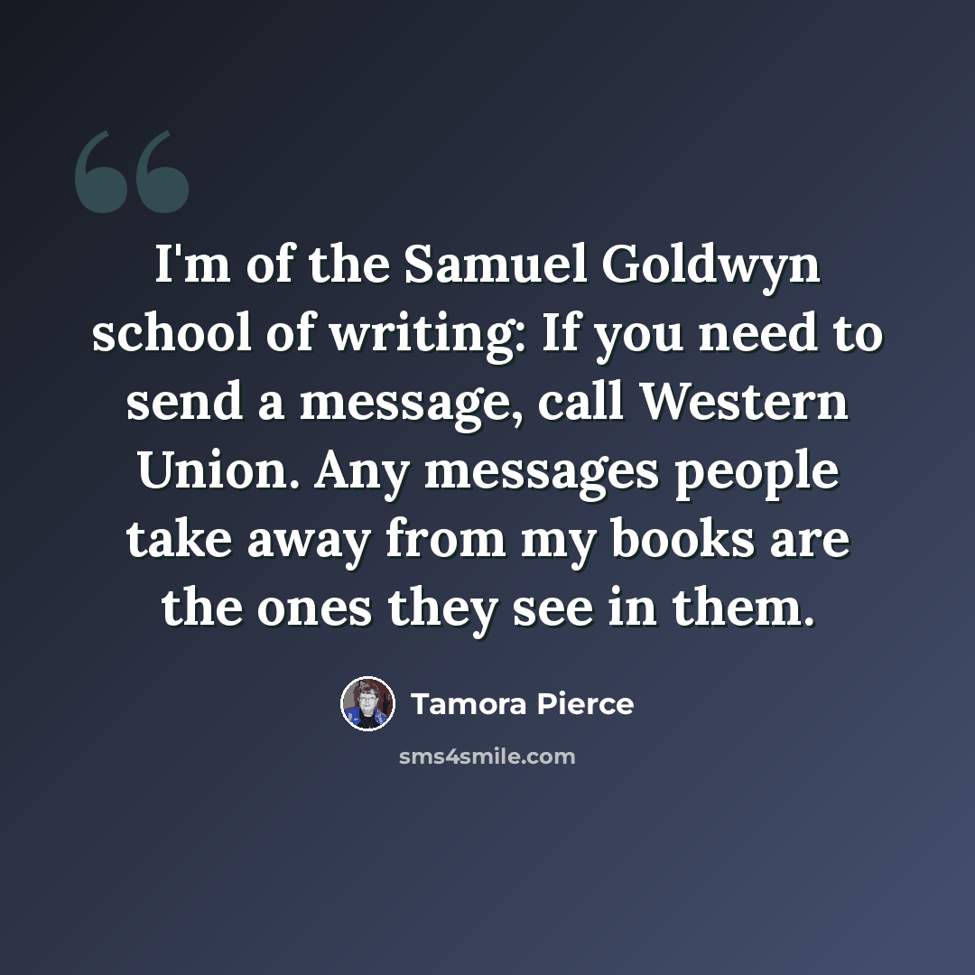 “I'm of the Samuel Goldwyn school of writing: If you need to send a message, call Western Union. Any messages people take away from my books are the ones they see in them.” quote by Tamora Pierce