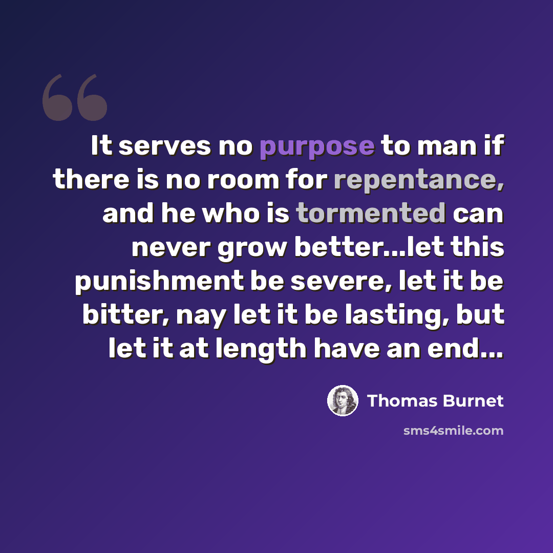 “It serves no purpose to man if there is no room for repentance, and he who is tormented can never grow better...let this punishment be severe, let it be bitter, nay let it be lasting, but let it at length have an end...” quote by Thomas Burnet