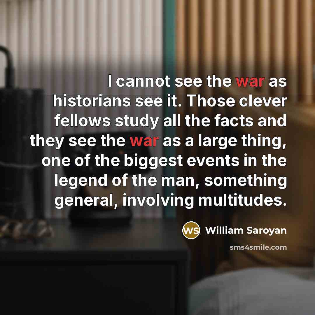“I cannot see the war as historians see it. Those clever fellows study all the facts and they see the war as a large thing, one of the biggest events in the legend of the man, something general, involving multitudes.” quote by William Saroyan