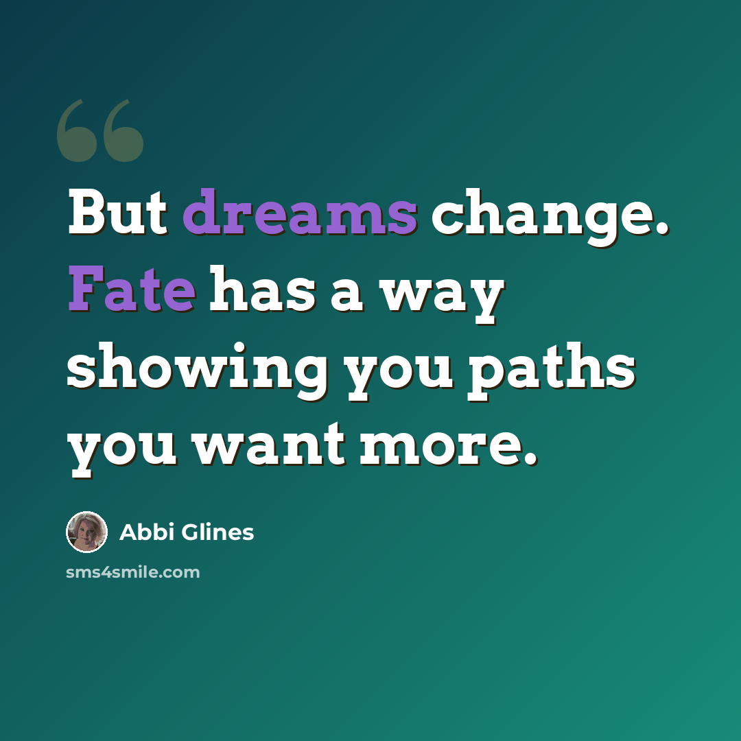 “But dreams change. Fate has a way showing you paths you want more.” quote by Abbi Glines