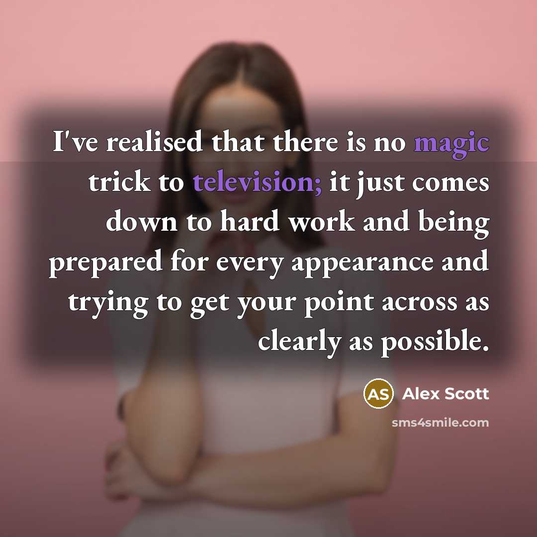 “I've realised that there is no magic trick to television; it just comes down to hard work and being prepared for every appearance and trying to get your point across as clearly as possible.” quote by Alex Scott