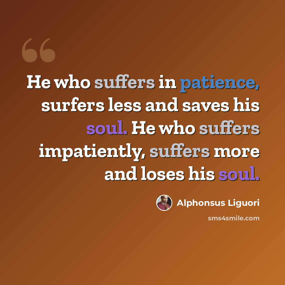 “He who suffers in patience, surfers less and saves his soul. He who suffers impatiently, suffers more and loses his soul.” quote by Alphonsus Liguori